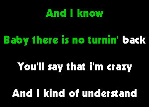 And I know
Baby there is no turnin' back

You'll say that i'm crazy

And I kind of understand