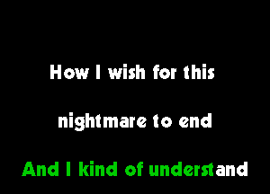 How I wish for this

nightmare to end

And I kind of understand