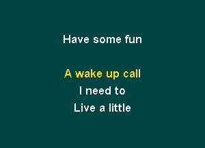 She's givin' me

A wake up call
I need to
Live a little