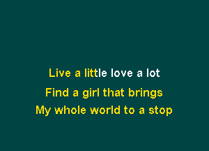 Live a little love a lot

Find a girl that brings
My whole world to a stop