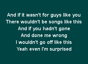 And if it wasn't for guys like you
There wouldn't be songs like this
And if you hadn't gone
And done me wrong
lwouldn't go off like this
Yeah even I'm surprised