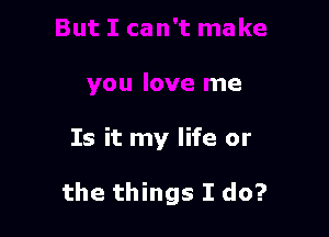 ma ke
you love me

Is it my life or

the things I do?