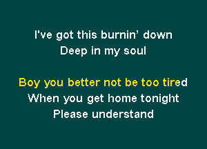 I've got this burniW down
Deep in my soul

Boy you better not be too tired
When you get home tonight
Please understand