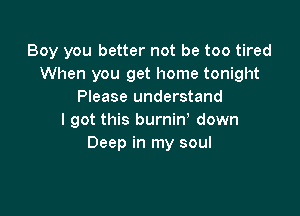Boy you better not be too tired
When you get home tonight
Please understand

I got this burniny down
.e

Wearirv somethiw you like
