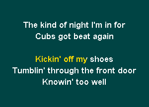 The kind of night I'm in for
Cubs got beat again

Kickin' off my shoes
Tumblin' through the front door
Knowin' too well