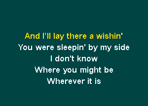 And I'll lay there a wishin'
You were sleepin' by my side

I don't know
Where you might be
Wherever it is