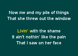 Now me and my pile of things
That she threw out the window

Livin' with the shame
It ain't nothin' like the pain
That I saw on her face