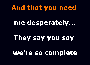 And that you need
me desperately...

They say you say

we're so complete