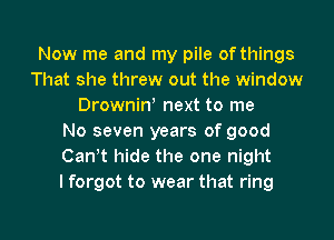 Now me and my pile of things
That she threw out the window
Drownin) next to me
No seven years of good
Cantt hide the one night
I forgot to wear that ring