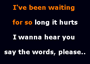 I've been waiting
for so long it hurts

I wanna hear you

say the words, please..