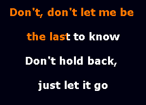 Don't, don't let me be

the last to know

Don't hold back,

just let it go