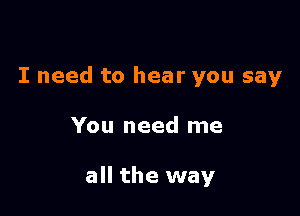 I need to hear you say

You need me

all the way