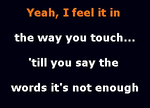 Yeah, I feel it in
the way you touch...

'till you say the

words it's not enough