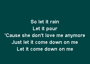 So let it rain
Let it pour

'Cause she don't love me anymore
Just let it come down on me
Let it come down on me