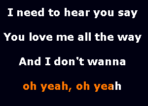 I need to hear you say
You love me all the way

And I don't wanna

oh yeah, oh yeah