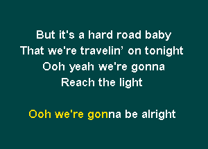 But it's a hard road baby
That we're travelirf on tonight
Ooh yeah we're gonna
Reach the light

Ooh we're gonna be alright
