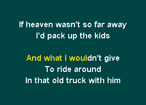 If heaven wasn't so far away
I'd pack up the kids

And what I wouldn't give
To ride around
In that old truck with him