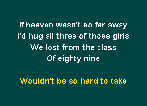 If heaven wasn't so far away
I'd hug all three of those girls
We lost from the class

Of eighty nine

Wouldn't be so hard to take