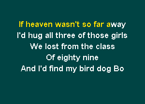 If heaven wasn't so far away
I'd hug all three of those girls
We lost from the class

Of eighty nine
And I'd fund my bird dog Bo