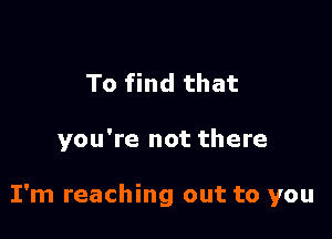 To find that

you're not there

I'm reaching out to you