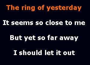 The ring of yesterday
It seems so close to me
But yet so far away

I should let it out