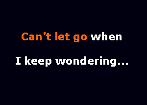 Can't let go when

I keep wondering...