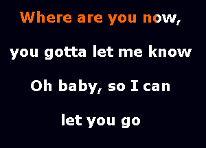 Where are you now,

you gotta let me know

Oh baby, so I can

let you go