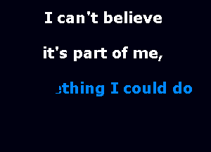 I can't believe

it's part of me,