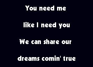 You need me

like I need you

We can share our

dreams comin' true