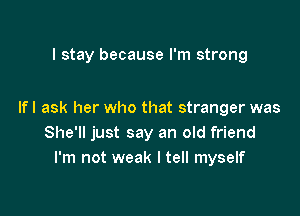 I stay because I'm strong

Ifl ask her who that stranger was
She'll just say an old friend
I'm not weak I tell myself