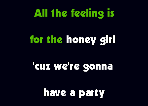 All the feeling is

for the honey girl

'cuz we're gonna

have a party