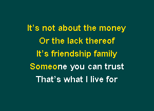 IVs not about the money
Or the lack thereof
lt,s friendship family

Someone you can trust
Thafs what I live for