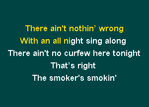 There ain't nothiW wrong
With an all night sing along

There ain't no curfew here tonight
That's right
The smoker's smokin'