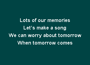 Lots of our memories
Lefs make a song

We can worry about tomorrow
When tomorrow comes