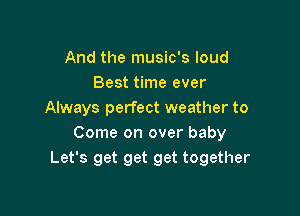 And the music's loud
Best time ever

Always perfect weather to
Come on over baby
Let's get get get together