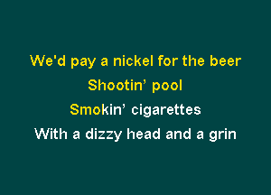 We'd pay a nickel for the beer
Shootiw pool
Smokin' cigarettes

With a dizzy head and a grin