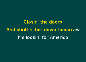Clositf the doors
And shuttin' her down tomorrow

Pm lookin' for America
