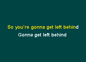 So yowre gonna get left behind

Gonna get left behind