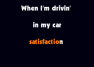 When I'm drivin'

in my car

satisfaction