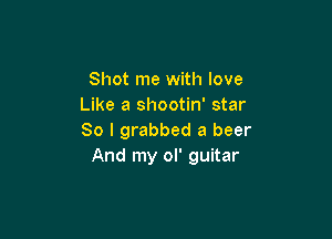 Shot me with love
Like a shootin' star

So I grabbed a beer
And my ol' guitar