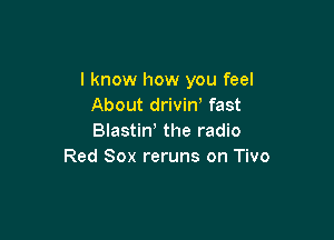 I know how you feel
About drivin, fast

Blastiw the radio
Red Sox reruns on Tivo