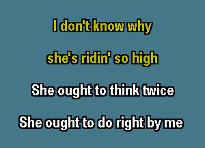 I don't know why
she's ridin' so high

She ought to think twice

She ought to do right by me