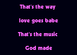 That's the way

love goes babe
That's the music

God made