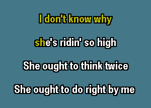 I don't know why
she's ridin' so high

She ought to think twice

She ought to do right by me