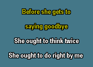 Before she gets to
saying goodbye

She ought to think twice

She ought to do right by me