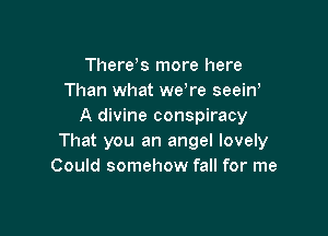 Therek more here
Than what we're seeiw
A divine conspiracy

That you an angel lovely
Could somehow fall for me