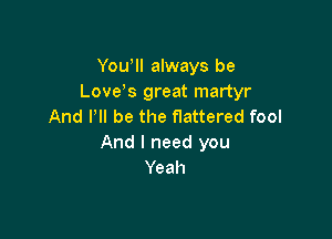 Yowll always be
Love,s great martyr
And PII be the flattered fool

And I need you
Yeah