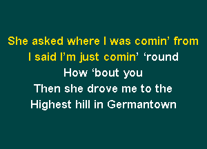 She asked where l was comiw from
I said Pm just comiw Tound
How bout you

Then she drove me to the
Highest hill in Germantown