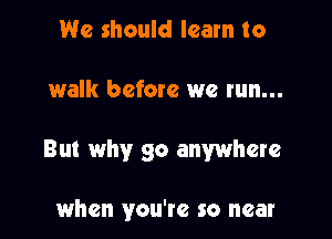 We should learn to

walk before we run...

But why go anywhere

when you're so near