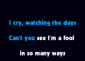 I cry, watching the days

Can't you see I'm a fool

in so many ways